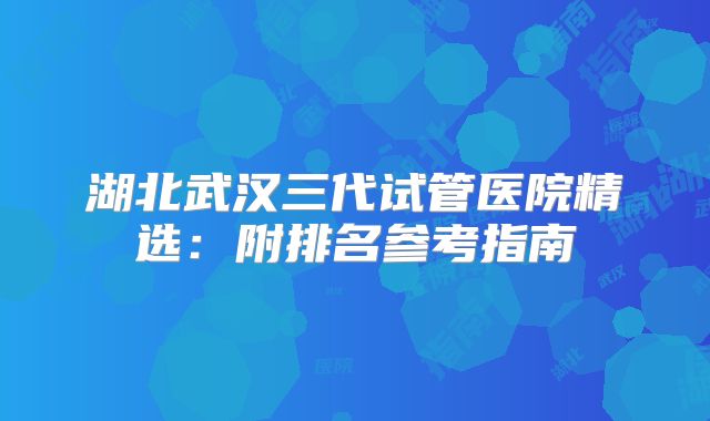 湖北武汉三代试管医院精选：附排名参考指南