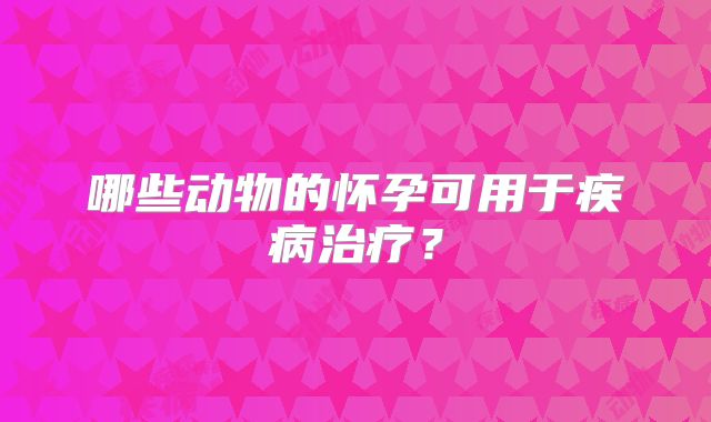 哪些动物的怀孕可用于疾病治疗？