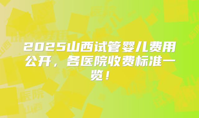 2025山西试管婴儿费用公开，各医院收费标准一览！