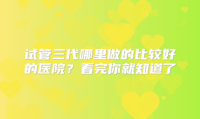 试管三代哪里做的比较好的医院？看完你就知道了