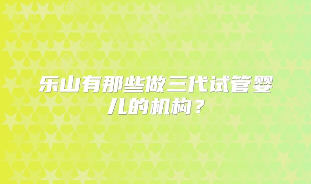 乐山有那些做三代试管婴儿的机构?