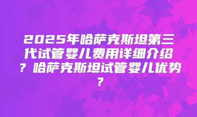 2025年哈萨克斯坦第三代试管婴儿费用详细介绍?哈萨克斯坦试管婴儿优势?