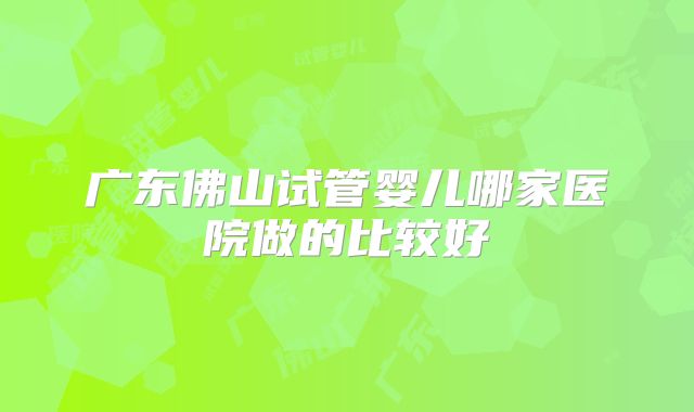 广东佛山试管婴儿哪家医院做的比较好