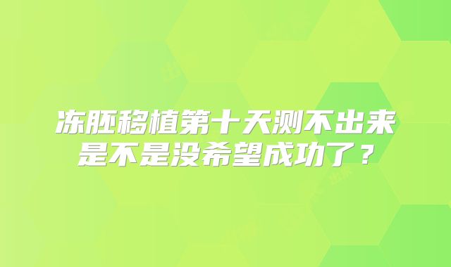 冻胚移植第十天测不出来是不是没希望成功了?