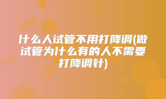 什么人试管不用打降调(做试管为什么有的人不需要打降调针)