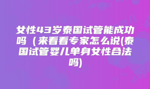 女性43岁泰国试管能成功吗（来看看专家怎么说(泰国试管婴儿单身女性合法吗)