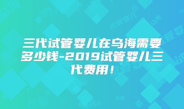 三代试管婴儿在乌海需要多少钱-2019试管婴儿三代费用！
