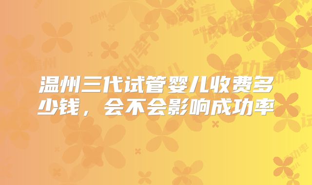 温州三代试管婴儿收费多少钱，会不会影响成功率