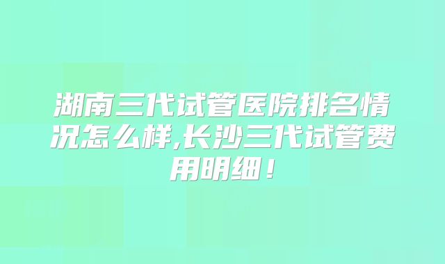 湖南三代试管医院排名情况怎么样,长沙三代试管费用明细!