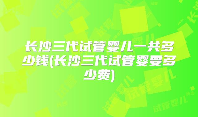 长沙三代试管婴儿一共多少钱(长沙三代试管婴要多少费)