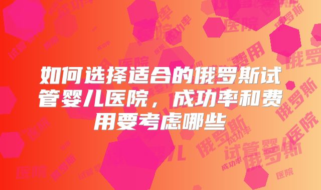 如何选择适合的俄罗斯试管婴儿医院,成功率和费用要考虑哪些