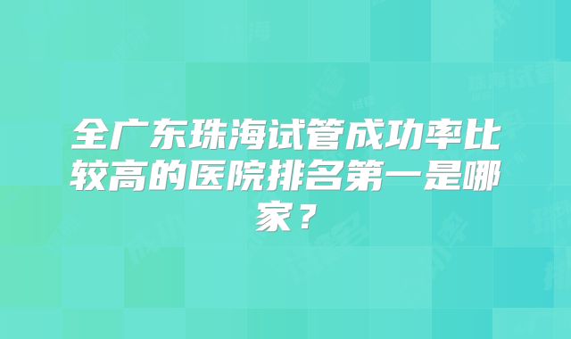 全广东珠海试管成功率比较高的医院排名第一是哪家？
