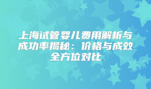 上海试管婴儿费用解析与成功率揭秘：价格与成效全方位对比