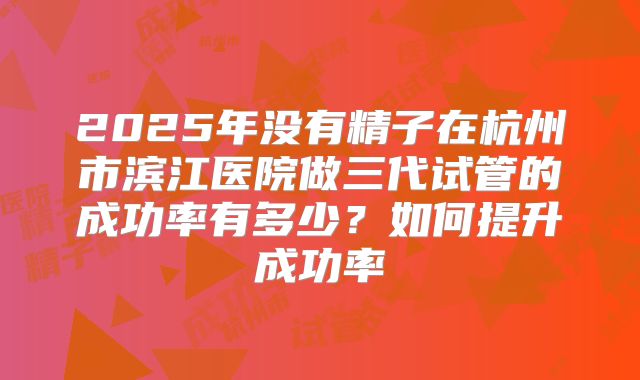 2025年没有精子在杭州市滨江医院做三代试管的成功率有多少?如何提升成功率