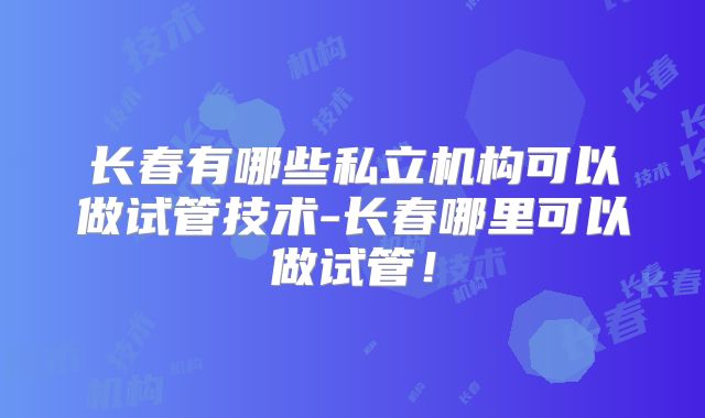 长春有哪些私立机构可以做试管技术-长春哪里可以做试管!