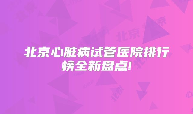 北京心脏病试管医院排行榜全新盘点!