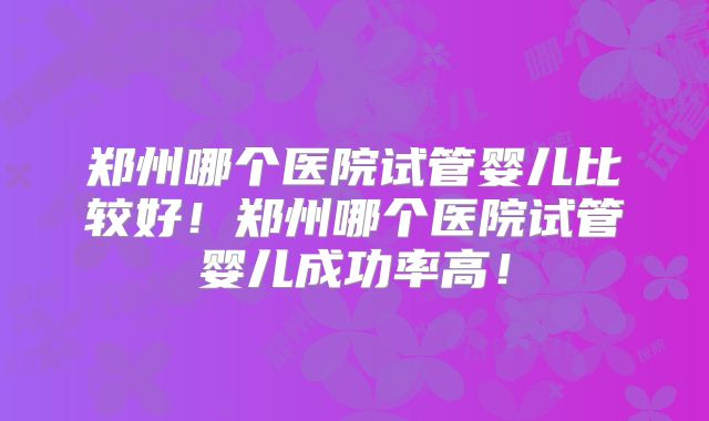 郑州哪个医院试管婴儿比较好！郑州哪个医院试管婴儿成功率高！