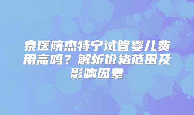 泰医院杰特宁试管婴儿费用高吗？解析价格范围及影响因素