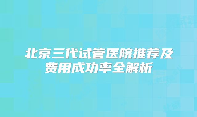 北京三代试管医院推荐及费用成功率全解析