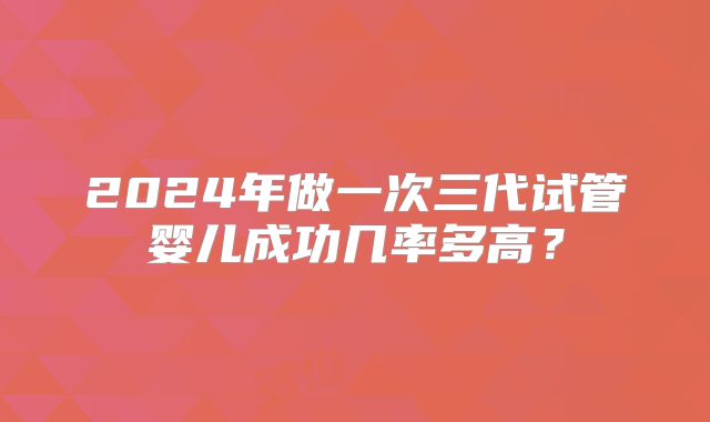 2024年做一次三代试管婴儿成功几率多高？