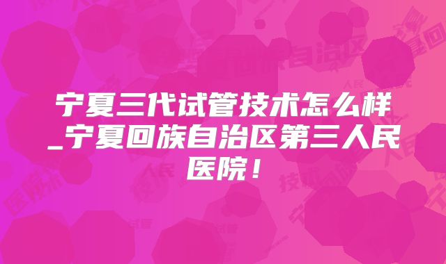 宁夏三代试管技术怎么样_宁夏回族自治区第三人民医院！