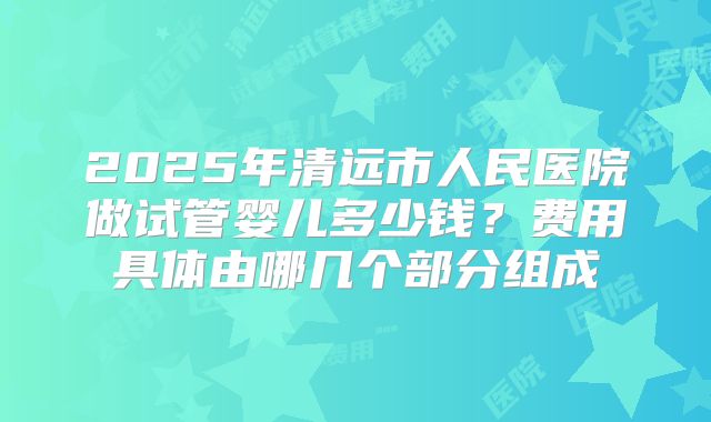 2025年清远市人民医院做试管婴儿多少钱？费用具体由哪几个部分组成