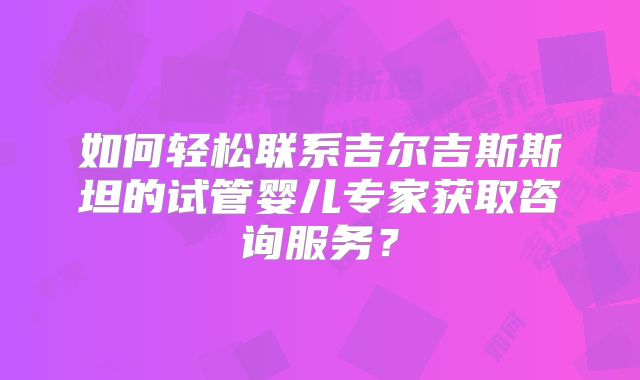 如何轻松联系吉尔吉斯斯坦的试管婴儿专家获取咨询服务?