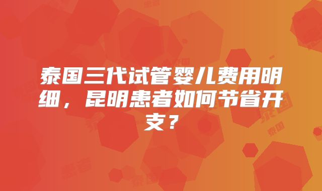 泰国三代试管婴儿费用明细，昆明患者如何节省开支？