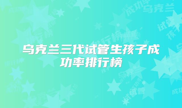 乌克兰三代试管生孩子成功率排行榜