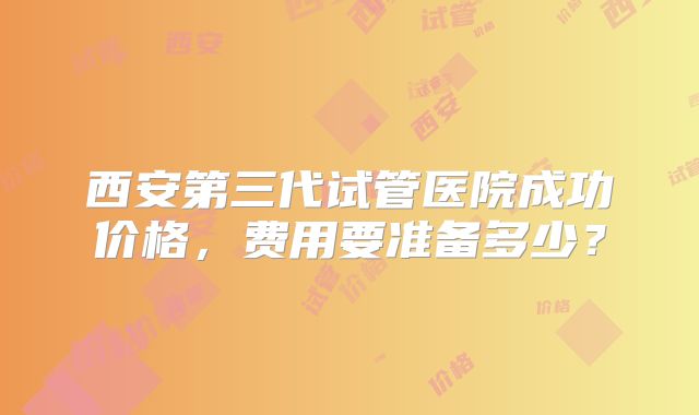 西安第三代试管医院成功价格，费用要准备多少？