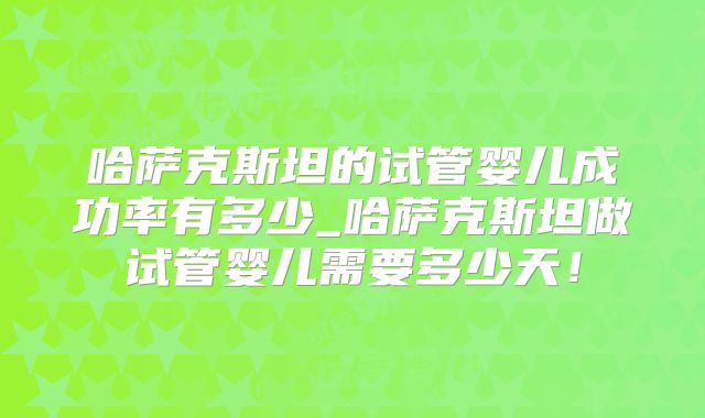 哈萨克斯坦的试管婴儿成功率有多少_哈萨克斯坦做试管婴儿需要多少天!