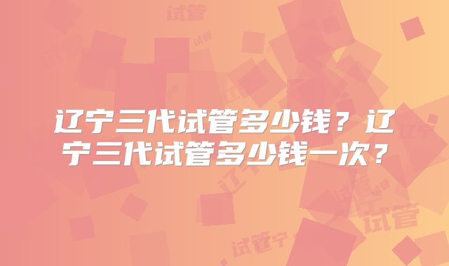 辽宁三代试管多少钱？辽宁三代试管多少钱一次？