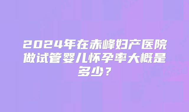 2024年在赤峰妇产医院做试管婴儿怀孕率大概是多少?