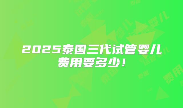 2025泰国三代试管婴儿费用要多少！