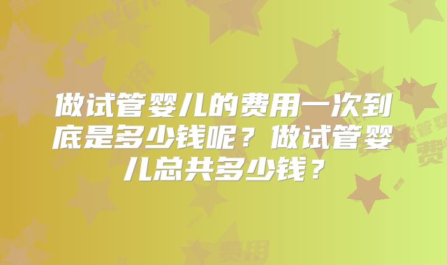 做试管婴儿的费用一次到底是多少钱呢?做试管婴儿总共多少钱?