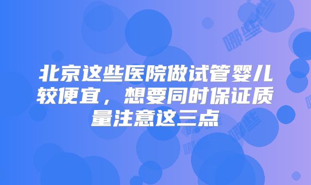北京这些医院做试管婴儿较便宜，想要同时保证质量注意这三点