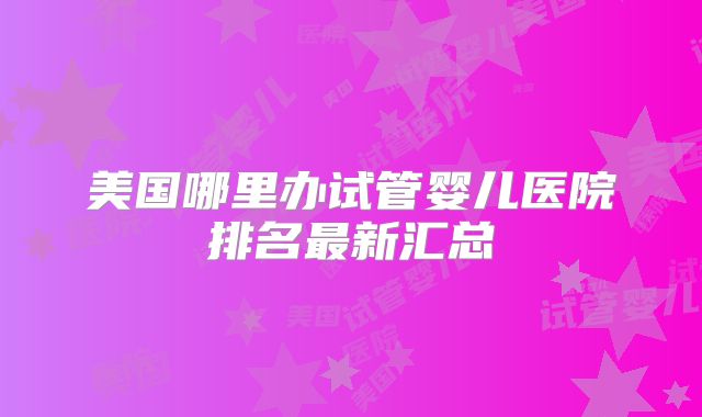 美国哪里办试管婴儿医院排名最新汇总