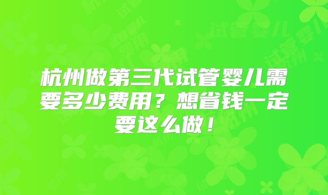 杭州做第三代试管婴儿需要多少费用？想省钱一定要这么做！