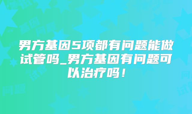 男方基因5项都有问题能做试管吗_男方基因有问题可以治疗吗！
