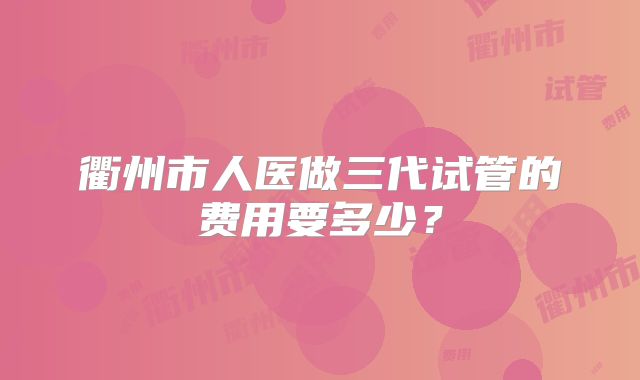 衢州市人医做三代试管的费用要多少？
