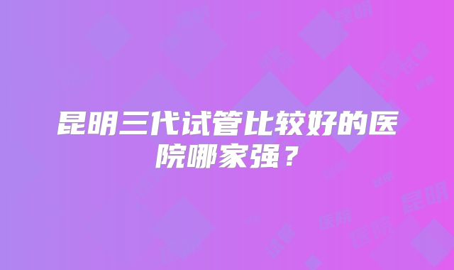 昆明三代试管比较好的医院哪家强？