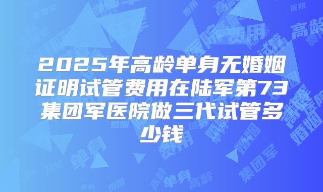 2025年高龄单身无婚姻证明试管费用在陆军第73集团军医院做三代试管多少钱