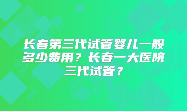 长春第三代试管婴儿一般多少费用？长春一大医院三代试管？