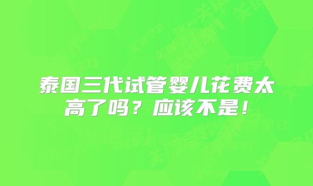 泰国三代试管婴儿花费太高了吗？应该不是！