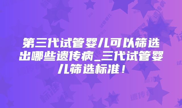 第三代试管婴儿可以筛选出哪些遗传病_三代试管婴儿筛选标准！