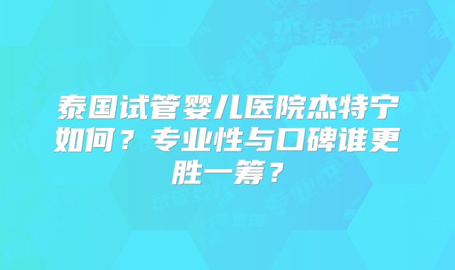 泰国试管婴儿医院杰特宁如何？专业性与口碑谁更胜一筹？