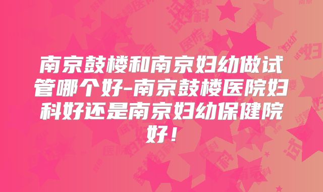 南京鼓楼和南京妇幼做试管哪个好-南京鼓楼医院妇科好还是南京妇幼保健院好！