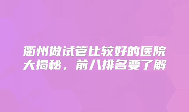 衢州做试管比较好的医院大揭秘，前八排名要了解