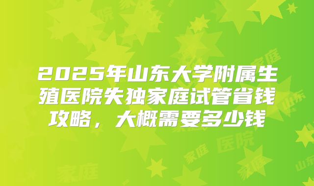 2025年山东大学附属生殖医院失独家庭试管省钱攻略，大概需要多少钱