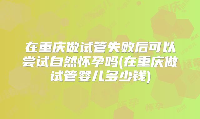在重庆做试管失败后可以尝试自然怀孕吗(在重庆做试管婴儿多少钱)